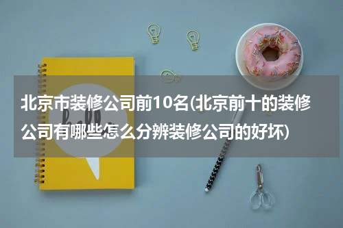 北京市装修公司前10名(北京前十的装修公司有哪些怎么分辨装修公司的好坏)
