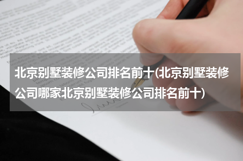 北京别墅装修公司排名前十(北京别墅装修公司哪家北京别墅装修公司排名前十)