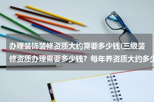 办理装饰装修资质大约需要多少钱(三级装修资质办理需要多少钱？每年养资质大约多少钱)