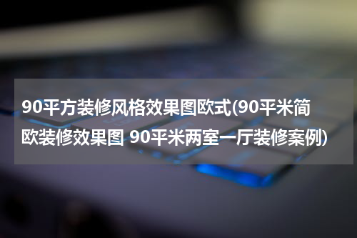 90平方装修风格效果图欧式(90平米简欧装修效果图 90平米两室一厅装修案例)