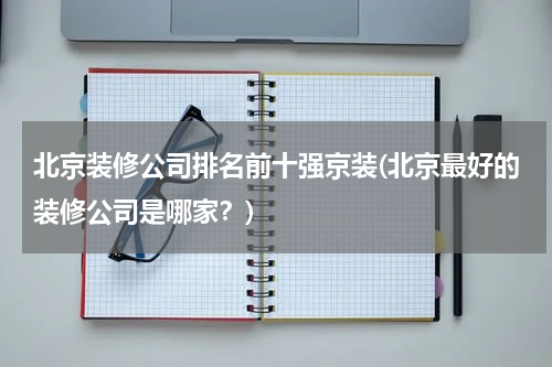 北京装修公司排名前十强京装(北京最好的装修公司是哪家？)
