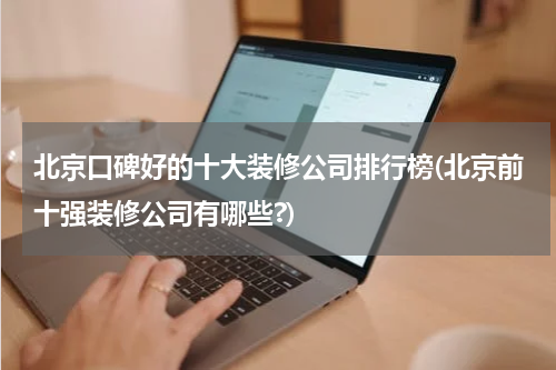 北京口碑好的十大装修公司排行榜(北京前十强装修公司有哪些?)