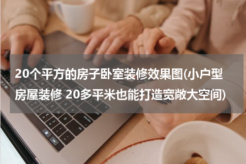 20个平方的房子卧室装修效果图(小户型房屋装修 20多平米也能打造宽敞大空间)