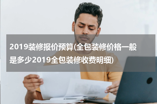 2019装修报价预算(全包装修价格一般是多少2019全包装修收费明细)