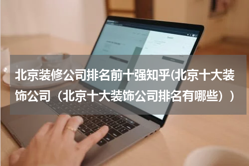 北京装修公司排名前十强知乎(北京十大装饰公司（北京十大装饰公司排名有哪些）)