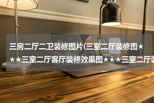 三房二厅二卫装修图片(三室二厅装修图★★★三室二厅客厅装修效果图★★★三室二厅装修设计)