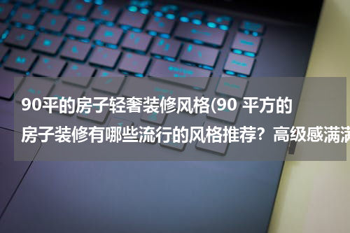 90平的房子轻奢装修风格(90 平方的房子装修有哪些流行的风格推荐？高级感满满的有哪些？)