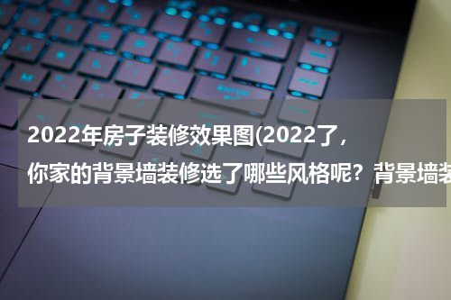2022年房子装修效果图(2022了，你家的背景墙装修选了哪些风格呢？背景墙装修效果图片)