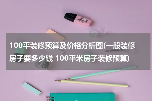 100平装修预算及价格分析图(一般装修房子要多少钱 100平米房子装修预算)