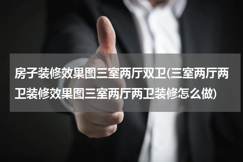 房子装修效果图三室两厅双卫(三室两厅两卫装修效果图三室两厅两卫装修怎么做)