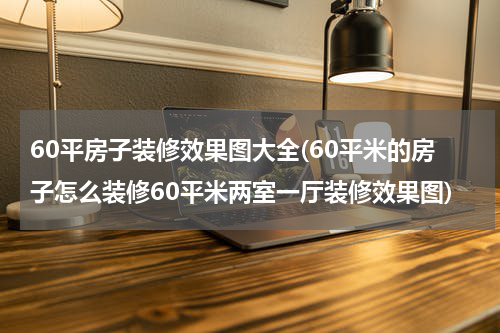 60平房子装修效果图大全(60平米的房子怎么装修60平米两室一厅装修效果图)