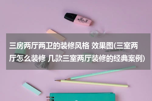 三房两厅两卫的装修风格 效果图(三室两厅怎么装修 几款三室两厅装修的经典案例)