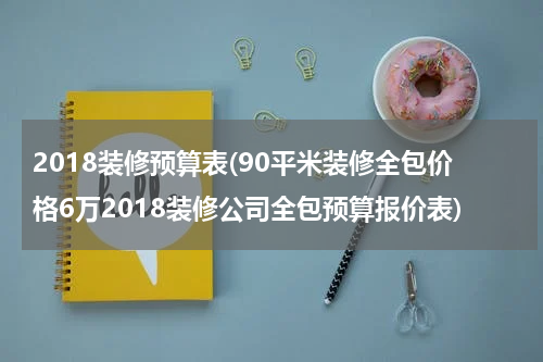 2018装修预算表(90平米装修全包价格6万2018装修公司全包预算报价表)
