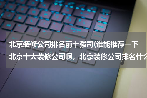 北京装修公司排名前十强司(谁能推荐一下北京十大装修公司啊，北京装修公司排名什么)