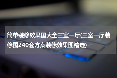 简单装修效果图大全三室一厅(三室一厅装修图240套方案装修效果图精选)
