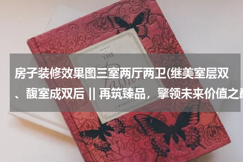 房子装修效果图三室两厅两卫(继美室层双、馥室成双后 || 再筑臻品，擎领未来价值之巅)