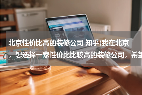 北京性价比高的装修公司 知乎(我在北京，想选择一家性价比比较高的装修公司，希望有经验的可以推荐下。谢谢~)