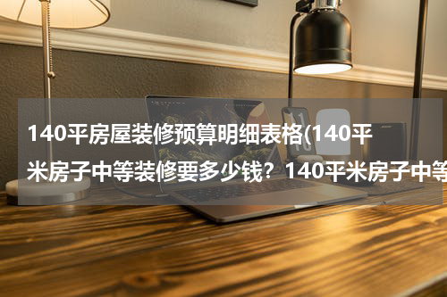 140平房屋装修预算明细表格(140平米房子中等装修要多少钱？140平米房子中等装修费用明细)