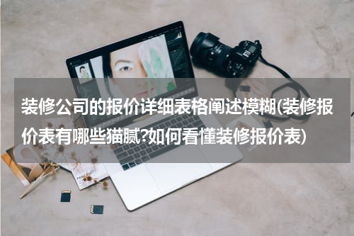 装修公司的报价详细表格阐述模糊(装修报价表有哪些猫腻?如何看懂装修报价表)
