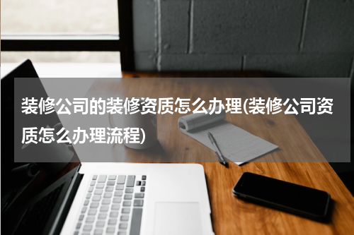 装修公司的装修资质怎么办理(装修公司资质怎么办理流程)