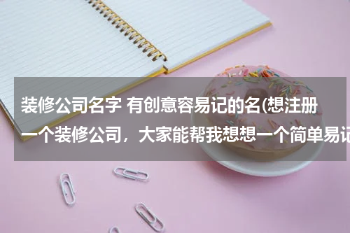 装修公司名字 有创意容易记的名(想注册一个装修公司，大家能帮我想想一个简单易记的名字)