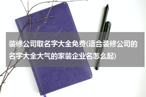 装修公司取名字大全免费(适合装修公司的名字大全大气的家装企业名怎么起)