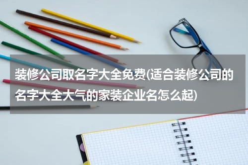 装修公司取名字大全免费(适合装修公司的名字大全大气的家装企业名怎么起)