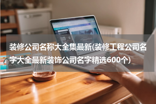 装修公司名称大全集最新(装修工程公司名字大全最新装饰公司名字精选600个)