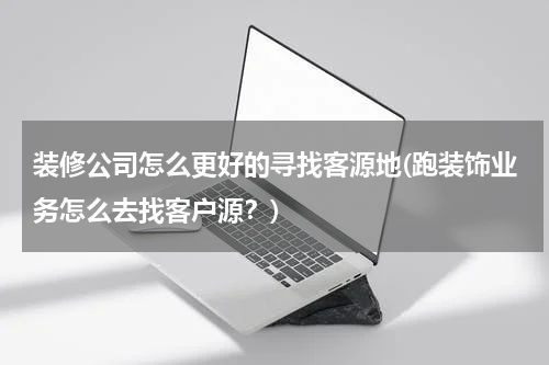 装修公司怎么更好的寻找客源地(跑装饰业务怎么去找客户源？)