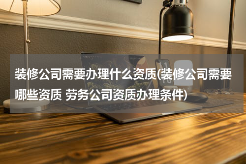 装修公司需要办理什么资质(装修公司需要哪些资质 劳务公司资质办理条件)