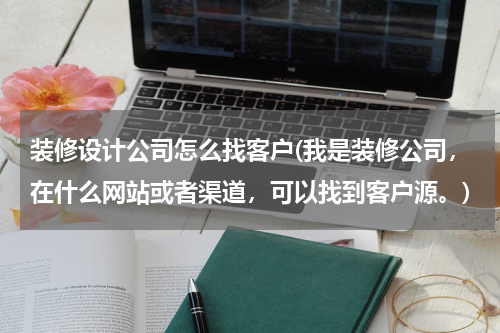 装修设计公司怎么找客户(我是装修公司，在什么网站或者渠道，可以找到客户源。)