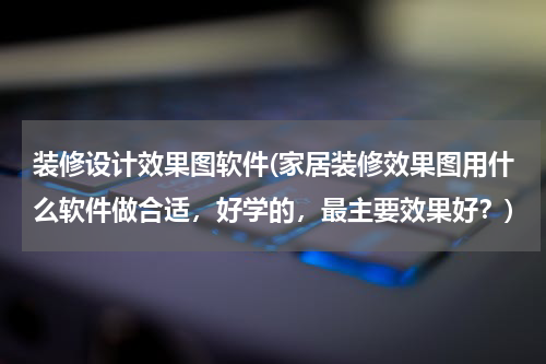 装修设计效果图软件(家居装修效果图用什么软件做合适，好学的，最主要效果好？)
