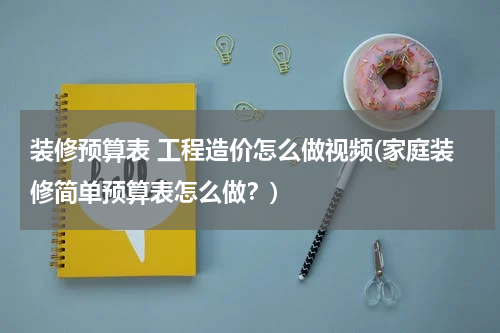 装修预算表 工程造价怎么做视频(家庭装修简单预算表怎么做？)