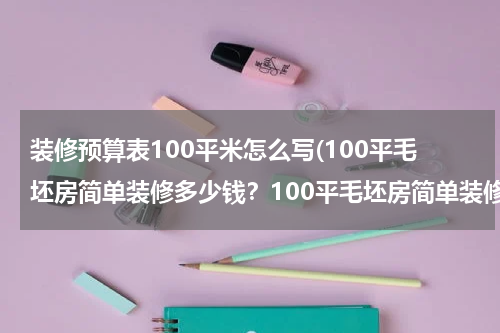 装修预算表100平米怎么写(100平毛坯房简单装修多少钱？100平毛坯房简单装修价格明细)