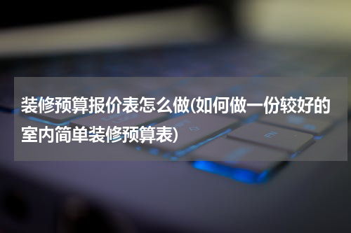 装修预算报价表怎么做(如何做一份较好的室内简单装修预算表)