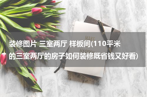 装修图片 三室两厅 样板间(110平米的三室两厅的房子如何装修既省钱又好看)
