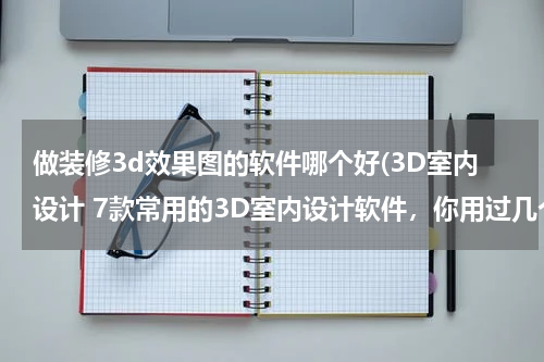 做装修3d效果图的软件哪个好(3D室内设计 7款常用的3D室内设计软件，你用过几个?)