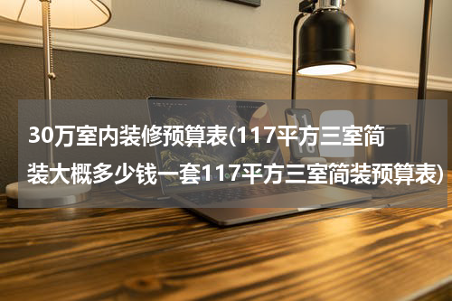 30万室内装修预算表(117平方三室简装大概多少钱一套117平方三室简装预算表)