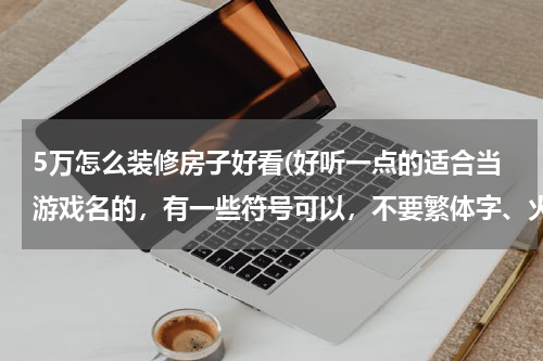 5万怎么装修房子好看(好听一点的适合当游戏名的，有一些符号可以，不要繁体字、火星文，越多越好，谢谢)