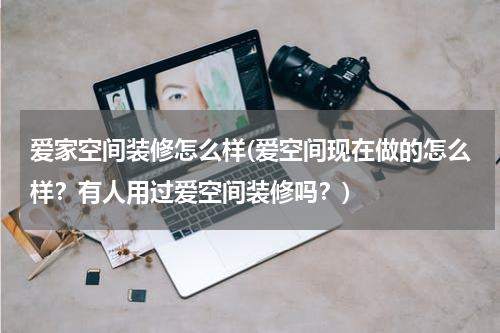 爱家空间装修怎么样(爱空间现在做的怎么样？有人用过爱空间装修吗？)