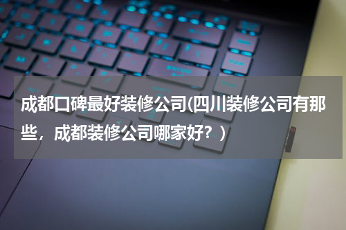 成都口碑最好装修公司(四川装修公司有那些，成都装修公司哪家好？)