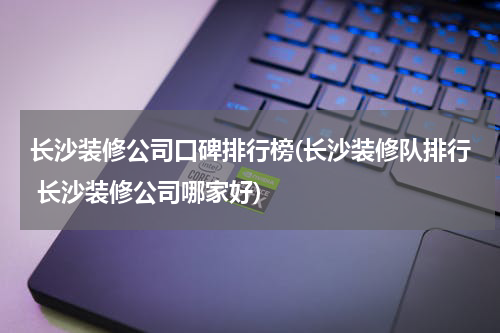长沙装修公司口碑排行榜(长沙装修队排行 长沙装修公司哪家好)