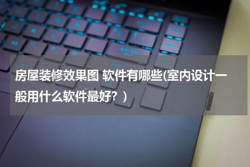 房屋装修效果图 软件有哪些(室内设计一般用什么软件最好？)