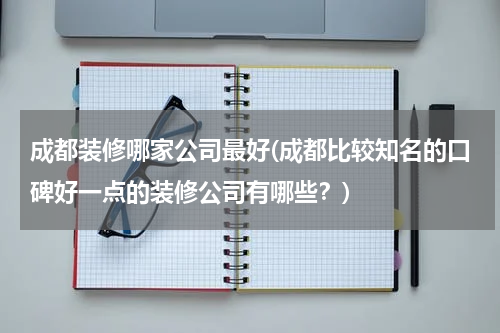 成都装修哪家公司最好(成都比较知名的口碑好一点的装修公司有哪些？)