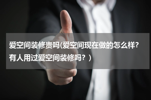 爱空间装修贵吗(爱空间现在做的怎么样？有人用过爱空间装修吗？)