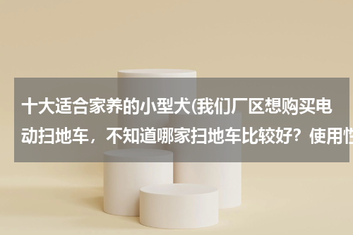 十大适合家养的小型犬(我们厂区想购买电动扫地车，不知道哪家扫地车比较好？使用性能怎么样？)