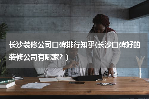 长沙装修公司口碑排行知乎(长沙口碑好的装修公司有哪家？)