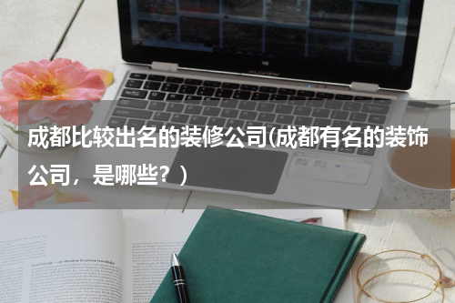 成都比较出名的装修公司(成都有名的装饰公司，是哪些？)