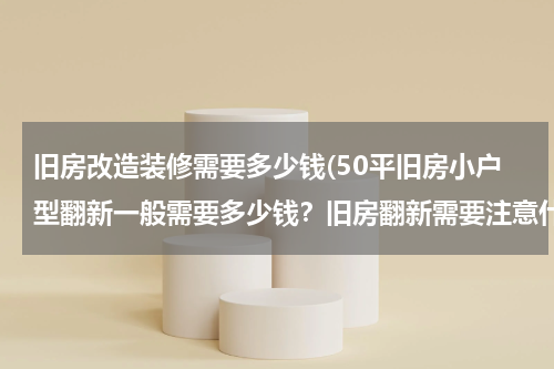 旧房改造装修需要多少钱(50平旧房小户型翻新一般需要多少钱？旧房翻新需要注意什么？)