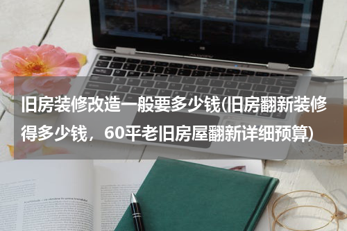 旧房装修改造一般要多少钱(旧房翻新装修得多少钱，60平老旧房屋翻新详细预算)